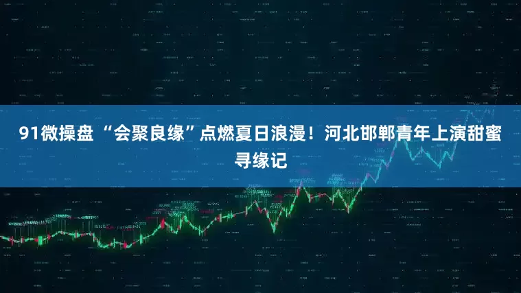 91微操盘 “会聚良缘”点燃夏日浪漫！河北邯郸青年上演甜蜜寻缘记