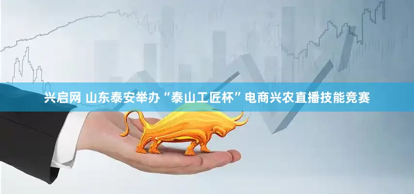 兴启网 山东泰安举办“泰山工匠杯”电商兴农直播技能竞赛