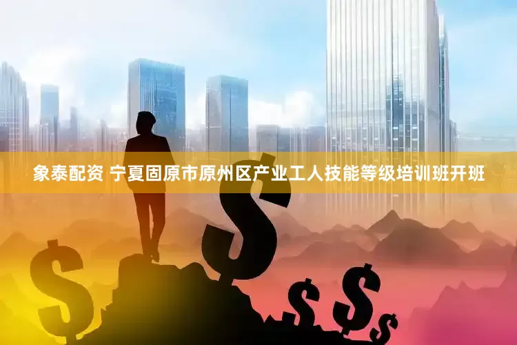 象泰配资 宁夏固原市原州区产业工人技能等级培训班开班