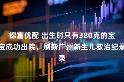 锦富优配 出生时只有380克的宝宝成功出院，刷新广州新生儿救治纪录