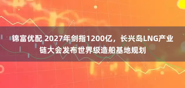 锦富优配 2027年剑指1200亿，长兴岛LNG产业链大会发布世界级造船基地规划