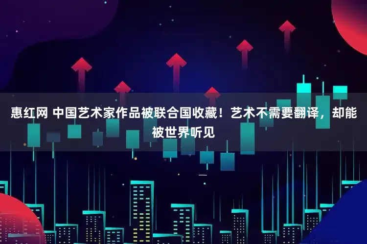 惠红网 中国艺术家作品被联合国收藏！艺术不需要翻译，却能被世界听见