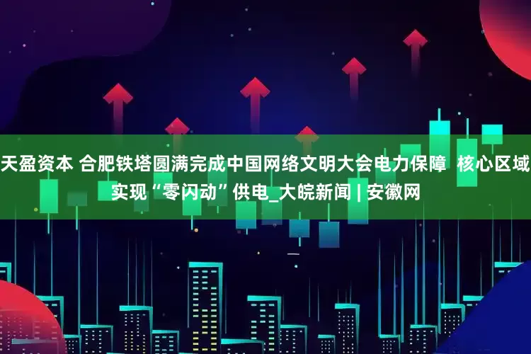 天盈资本 合肥铁塔圆满完成中国网络文明大会电力保障  核心区域实现“零闪动”供电_大皖新闻 | 安徽网
