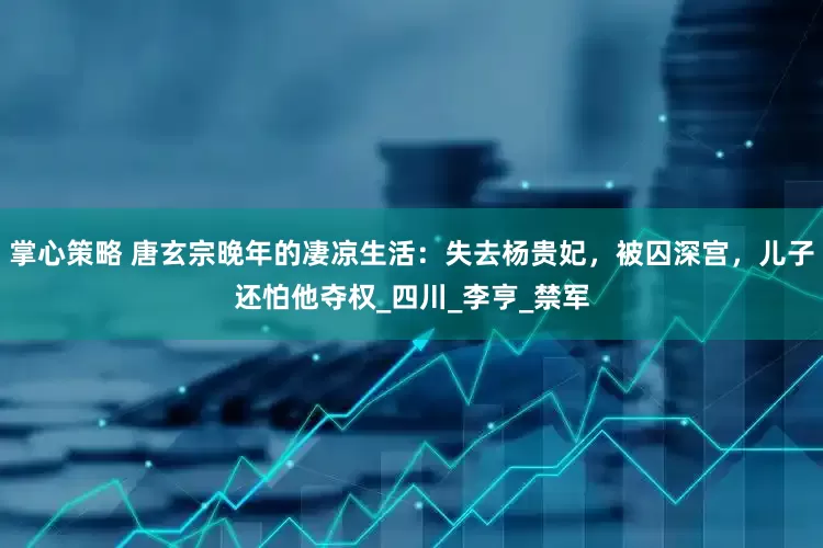 掌心策略 唐玄宗晚年的凄凉生活：失去杨贵妃，被囚深宫，儿子还怕他夺权_四川_李亨_禁军