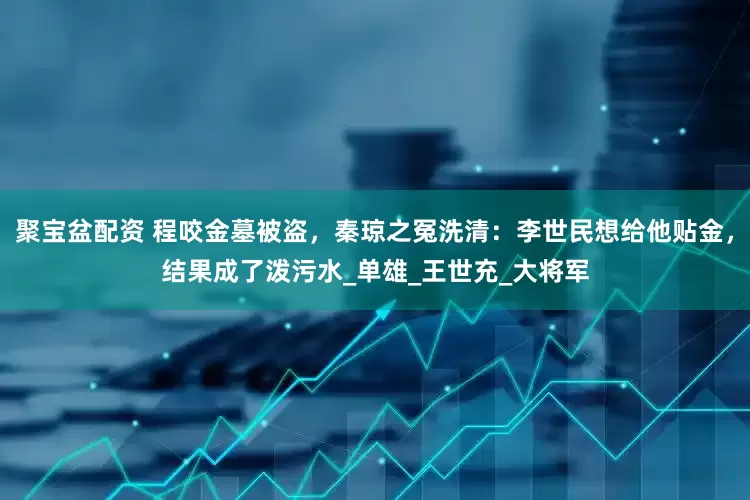 聚宝盆配资 程咬金墓被盗，秦琼之冤洗清：李世民想给他贴金，结果成了泼污水_单雄_王世充_大将军