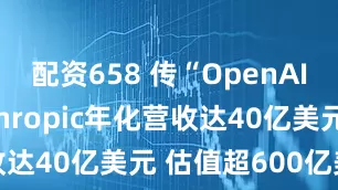 配资658 传“OpenAI劲敌”Anthropic年化营收达40亿美元 估值超600亿美元