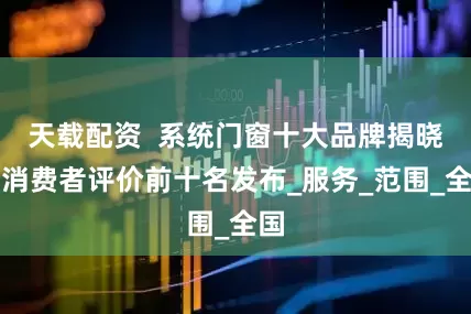 天载配资  系统门窗十大品牌揭晓，消费者评价前十名发布_服务_范围_全国