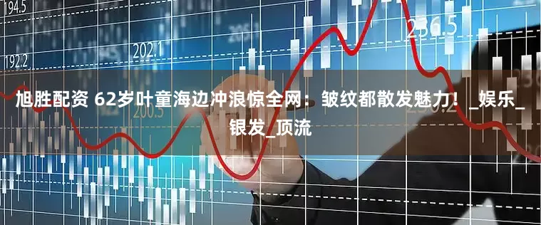 旭胜配资 62岁叶童海边冲浪惊全网：皱纹都散发魅力！_娱乐_银发_顶流