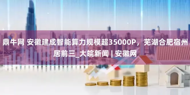 鼎牛网 安徽建成智能算力规模超35000P，芜湖合肥宿州居前三_大皖新闻 | 安徽网