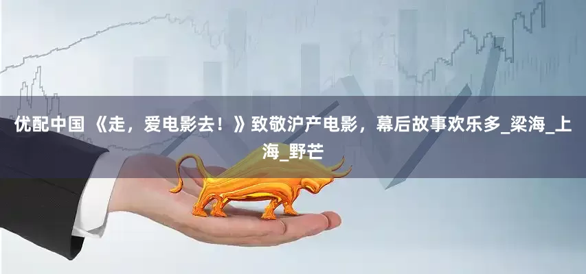 优配中国 《走，爱电影去！》致敬沪产电影，幕后故事欢乐多_梁海_上海_野芒