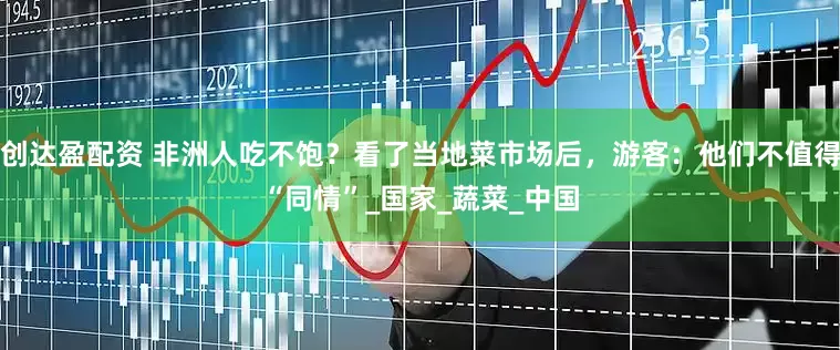 创达盈配资 非洲人吃不饱？看了当地菜市场后，游客：他们不值得“同情”_国家_蔬菜_中国