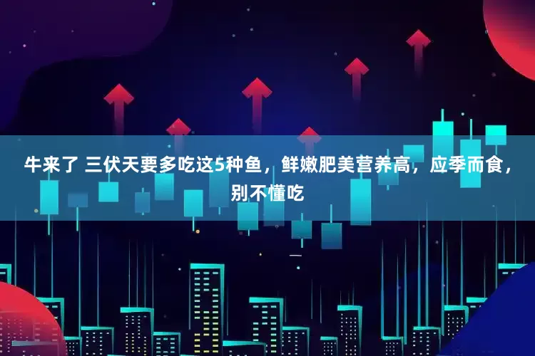 牛来了 三伏天要多吃这5种鱼，鲜嫩肥美营养高，应季而食，别不懂吃