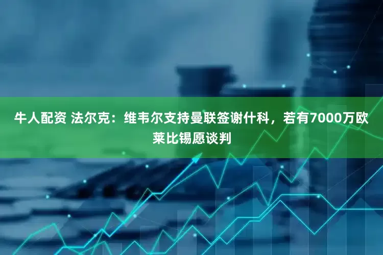 牛人配资 法尔克：维韦尔支持曼联签谢什科，若有7000万欧莱比锡愿谈判