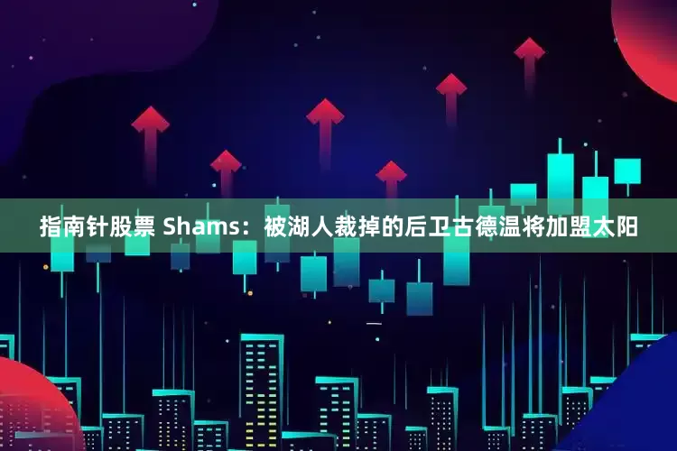 指南针股票 Shams：被湖人裁掉的后卫古德温将加盟太阳