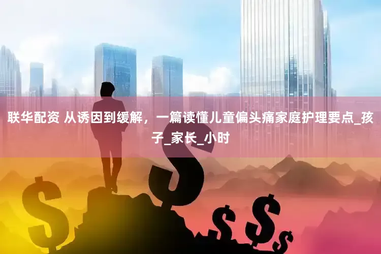 联华配资 从诱因到缓解，一篇读懂儿童偏头痛家庭护理要点_孩子_家长_小时