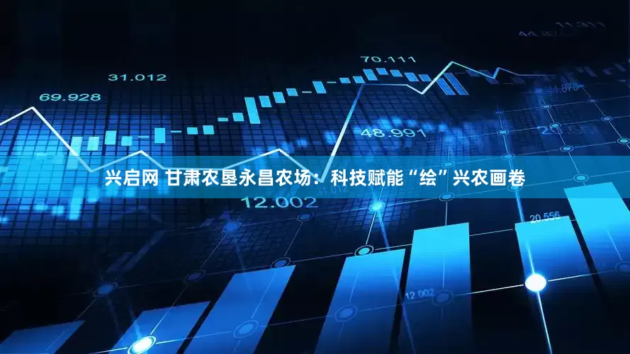 兴启网 甘肃农垦永昌农场：科技赋能“绘”兴农画卷