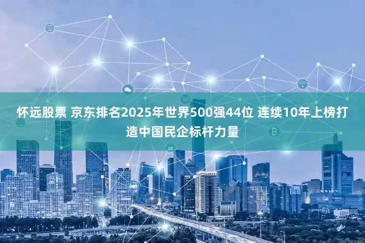 怀远股票 京东排名2025年世界500强44位 连续10年上榜打造中国民企标杆力量
