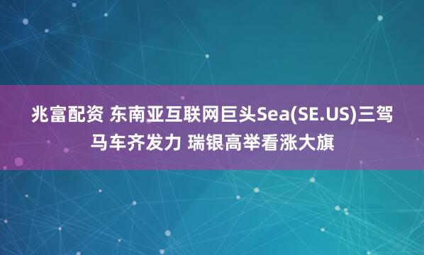 兆富配资 东南亚互联网巨头Sea(SE.US)三驾马车齐发力 瑞银高举看涨大旗