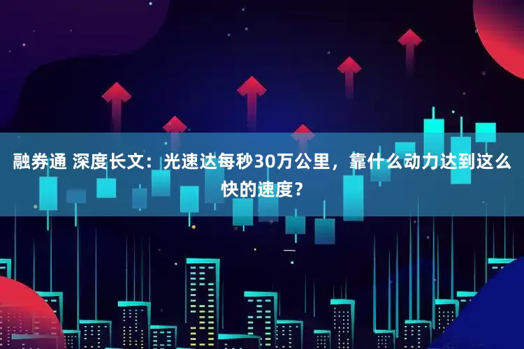 融券通 深度长文：光速达每秒30万公里，靠什么动力达到这么快的速度？