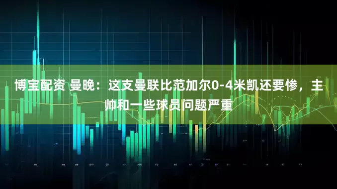 博宝配资 曼晚：这支曼联比范加尔0-4米凯还要惨，主帅和一些球员问题严重