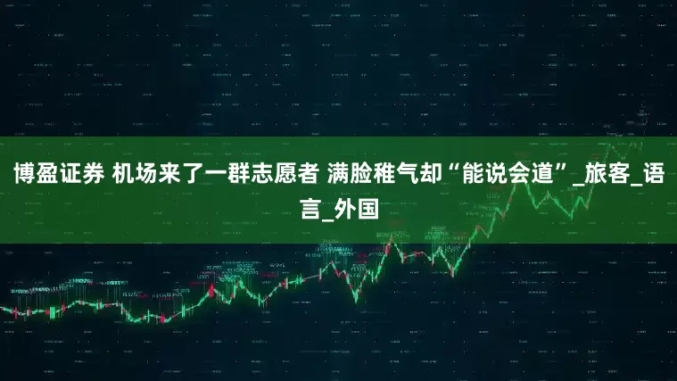 博盈证券 机场来了一群志愿者 满脸稚气却“能说会道”_旅客_语言_外国