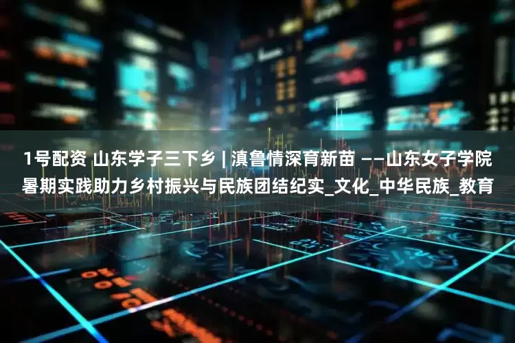 1号配资 山东学子三下乡 | 滇鲁情深育新苗 ——山东女子学院暑期实践助力乡村振兴与民族团结纪实_文化_中华民族_教育
