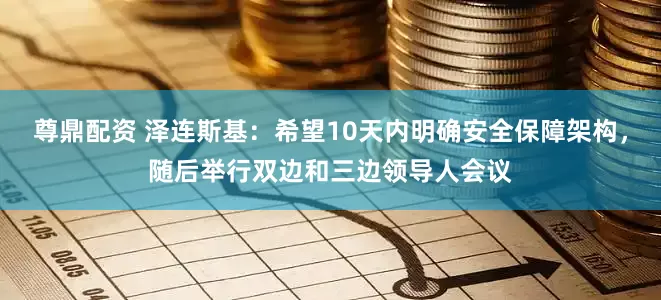 尊鼎配资 泽连斯基：希望10天内明确安全保障架构，随后举行双边和三边领导人会议