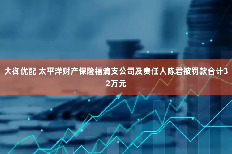 大御优配 太平洋财产保险福清支公司及责任人陈君被罚款合计32万元