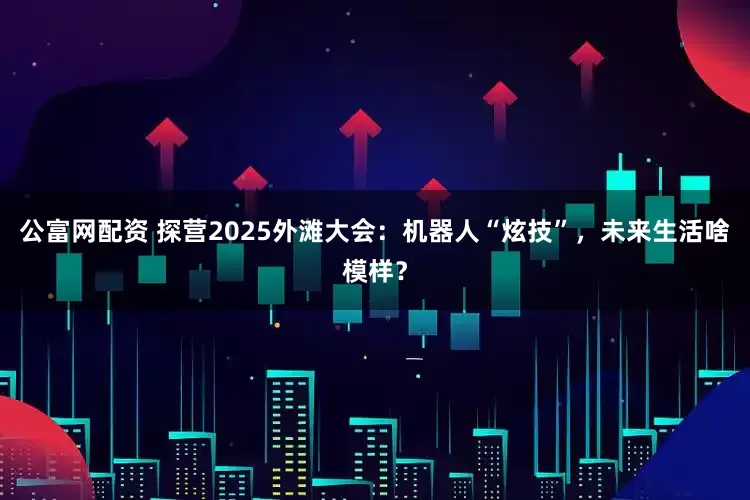 公富网配资 探营2025外滩大会：机器人“炫技”，未来生活啥模样？