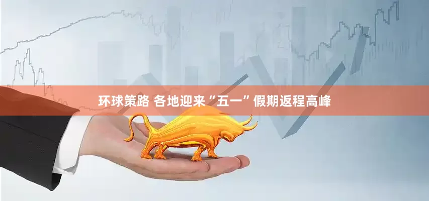 环球策路 各地迎来“五一”假期返程高峰