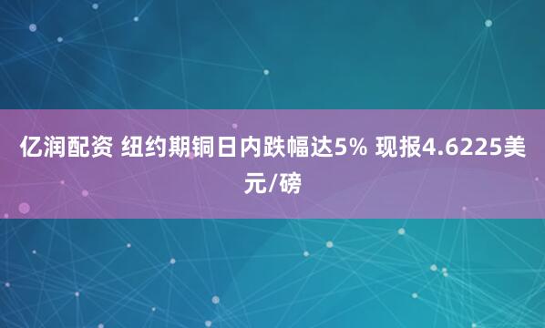 亿润配资 纽约期铜日内跌幅达5% 现报4.6225美元/磅