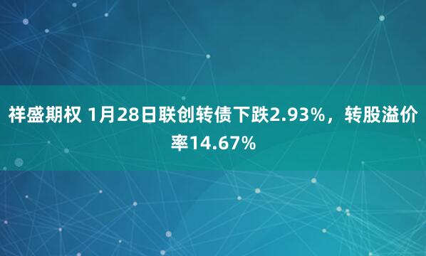 祥盛期权 1月28日联创转债下跌2.93%，转股溢价率14.67%