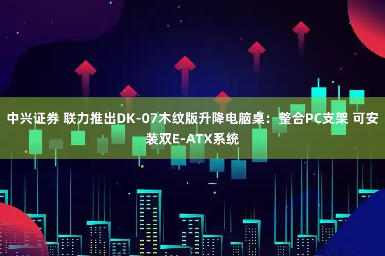 中兴证券 联力推出DK-07木纹版升降电脑桌：整合PC支架 可安装双E-ATX系统