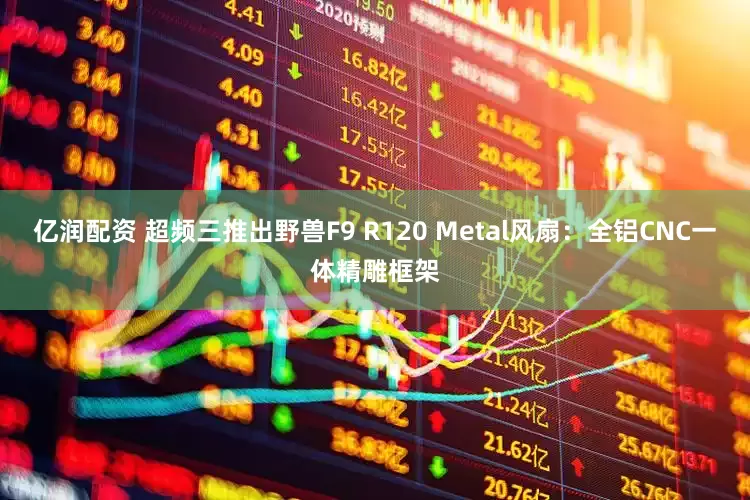 亿润配资 超频三推出野兽F9 R120 Metal风扇：全铝CNC一体精雕框架