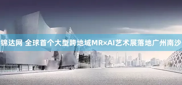锦达网 全球首个大型跨地域MR×AI艺术展落地广州南沙