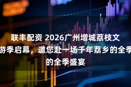 联丰配资 2026广州增城荔枝文化旅游季启幕，邀您赴一场千年荔乡的全季盛宴
